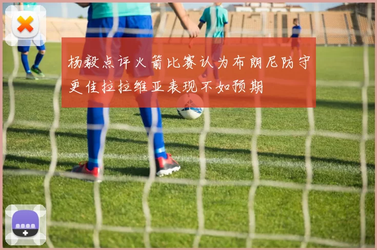 杨毅点评火箭比赛认为布朗尼防守更佳拉拉维亚表现不如预期
