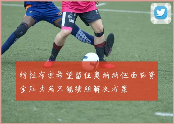 特拉布宗希望留住奥纳纳但面临资金压力或只能续租解决方案