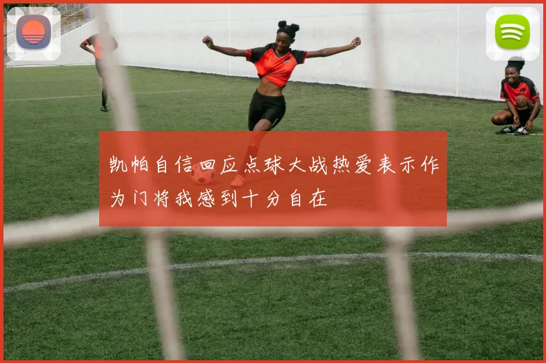 凯帕自信回应点球大战热爱表示作为门将我感到十分自在