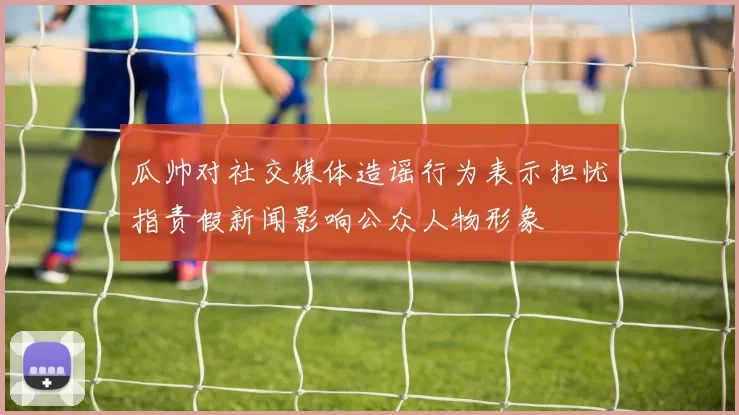 瓜帅对社交媒体造谣行为表示担忧指责假新闻影响公众人物形象