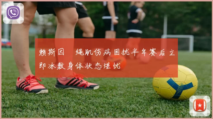 赖斯因腘绳肌伤病困扰半年赛后立即冰敷身体状态堪忧