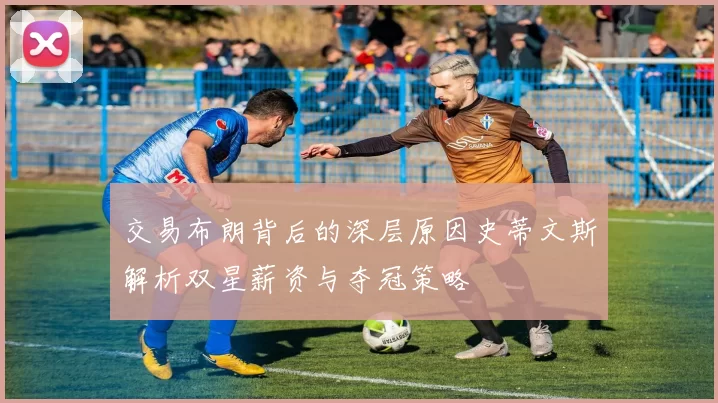 交易布朗背后的深层原因史蒂文斯解析双星薪资与夺冠策略