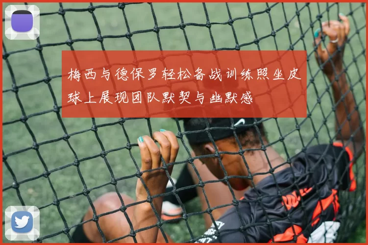 梅西与德保罗轻松备战训练照坐皮球上展现团队默契与幽默感