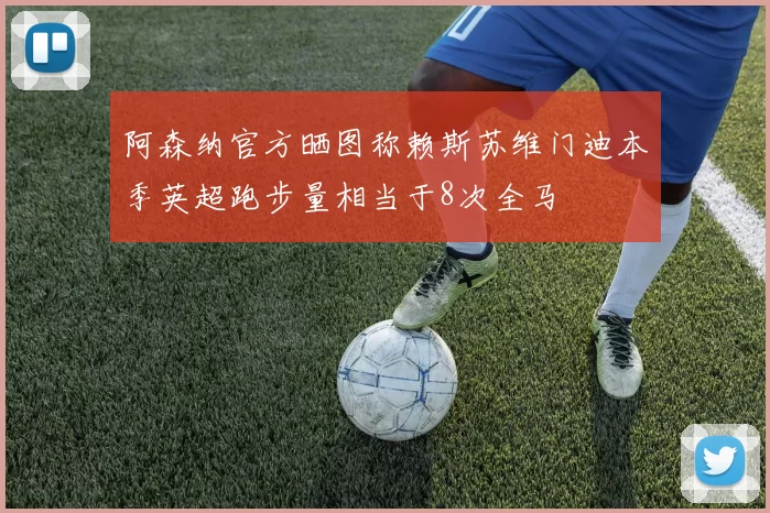 阿森纳官方晒图称赖斯苏维门迪本季英超跑步量相当于8次全马
