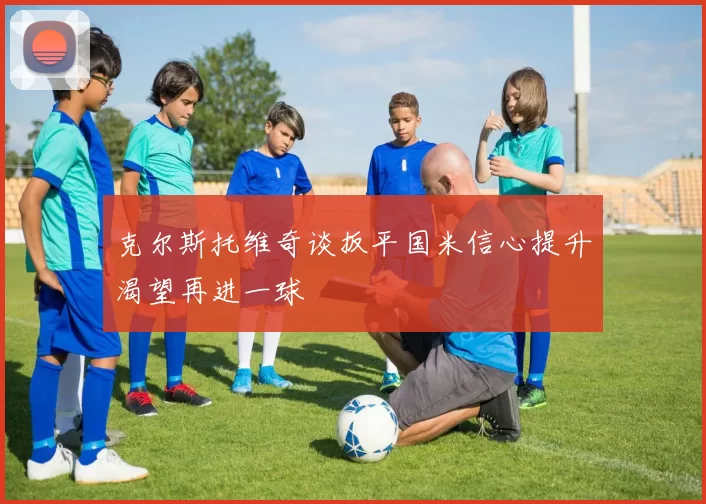 克尔斯托维奇谈扳平国米信心提升渴望再进一球