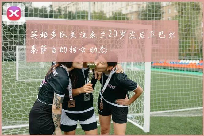 英超多队关注米兰20岁左后卫巴尔泰萨吉的转会动态