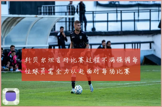 科贝尔坦言对比赛过程不满强调每位球员需全力以赴面对每场比赛