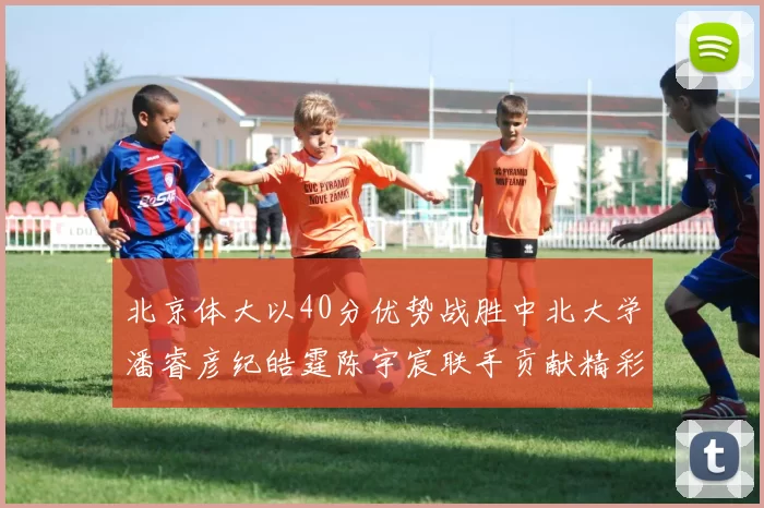 北京体大以40分优势战胜中北大学潘睿彦纪皓霆陈宇宸联手贡献精彩表现