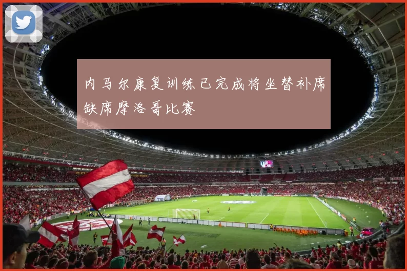 内马尔康复训练已完成将坐替补席缺席摩洛哥比赛