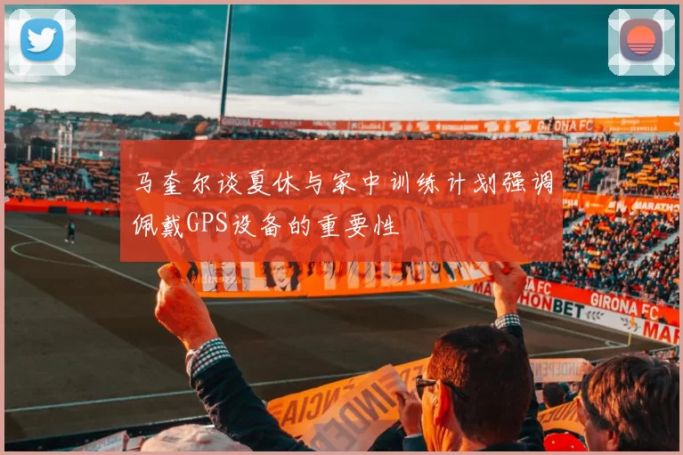 马奎尔谈夏休与家中训练计划强调佩戴GPS设备的重要性