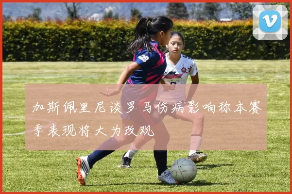 加斯佩里尼谈罗马伤病影响称本赛季表现将大为改观