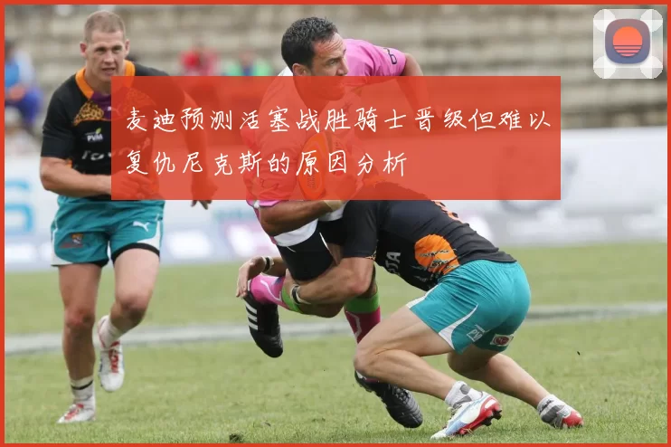 麦迪预测活塞战胜骑士晋级但难以复仇尼克斯的原因分析