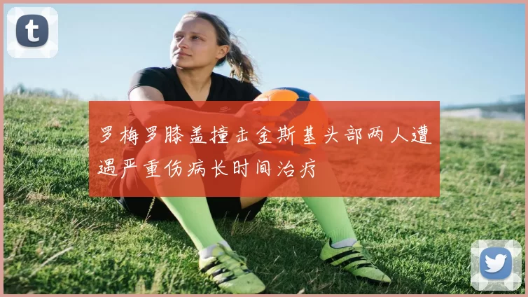 罗梅罗膝盖撞击金斯基头部两人遭遇严重伤病长时间治疗