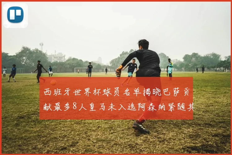 西班牙世界杯球员名单揭晓巴萨贡献最多8人皇马未入选阿森纳紧随其后3人并列第二