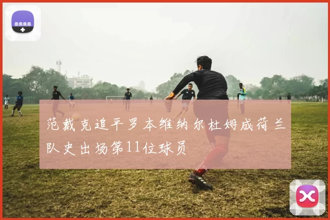 范戴克追平罗本维纳尔杜姆成荷兰队史出场第11位球员