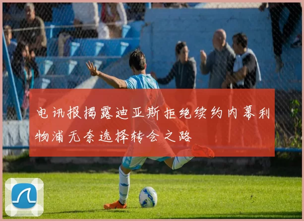 电讯报揭露迪亚斯拒绝续约内幕利物浦无奈选择转会之路