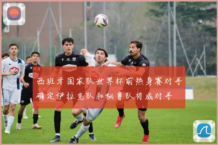 西班牙国家队世界杯前热身赛对手确定伊拉克队和秘鲁队将成对手