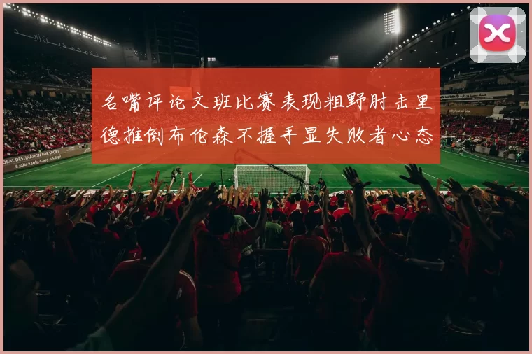 名嘴评论文班比赛表现粗野肘击里德推倒布伦森不握手显失败者心态