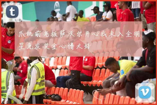 爪机前老板萨沃尔开心我未入全明星免发奖金心情大好