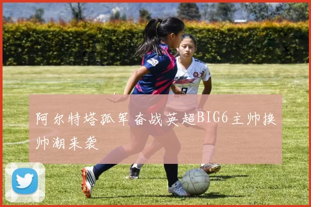 阿尔特塔孤军奋战英超BIG6主帅换帅潮来袭