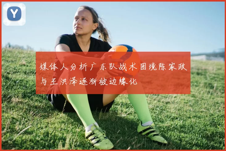 媒体人分析广东队战术困境陈家政与王洪泽逐渐被边缘化