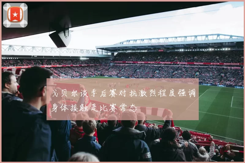 戈贝尔谈季后赛对抗激烈程度强调身体接触是比赛常态